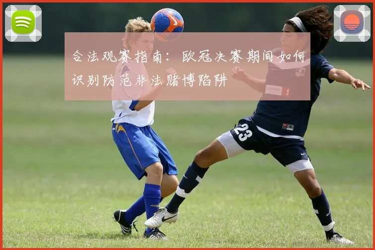 合法观赛指南:欧冠决赛期间如何识别防范非法赌博陷阱
