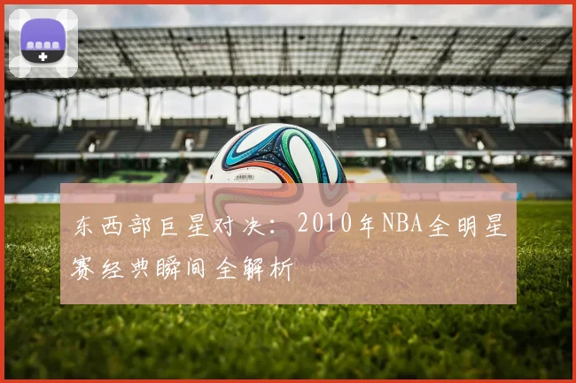 东西部巨星对决：2010年NBA全明星赛经典瞬间全解析