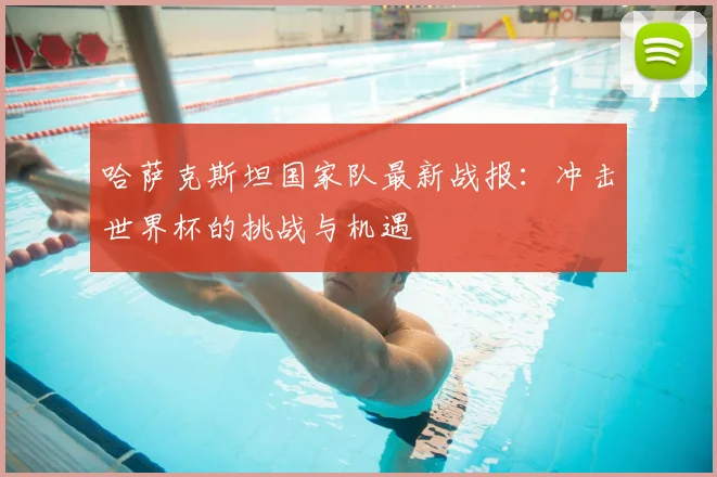 哈萨克斯坦国家队最新战报：冲击世界杯的挑战与机遇