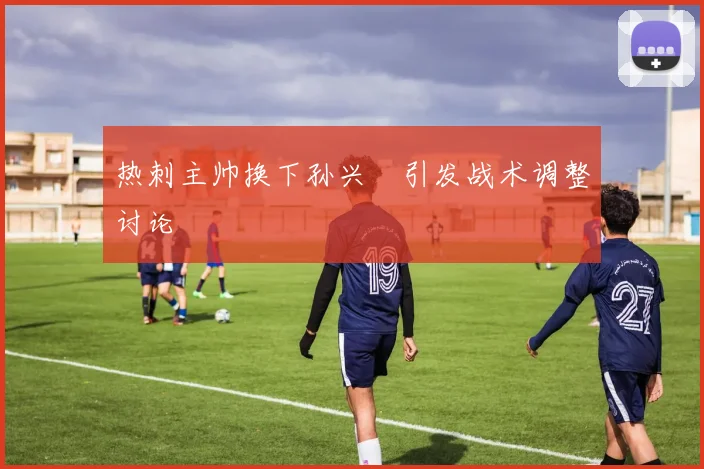 热刺主帅换下孙兴慜引发战术调整讨论