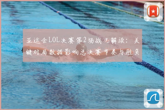 亚运会LOL决赛第2场战况解读：关键对局数据影响总决赛节奏与胜负走向