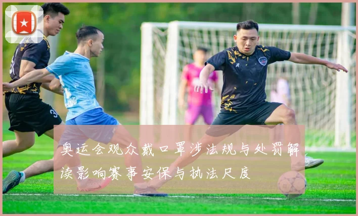 奥运会观众戴口罩涉法规与处罚解读影响赛事安保与执法尺度