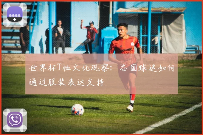 世界杯T恤文化观察：各国球迷如何通过服装表达支持