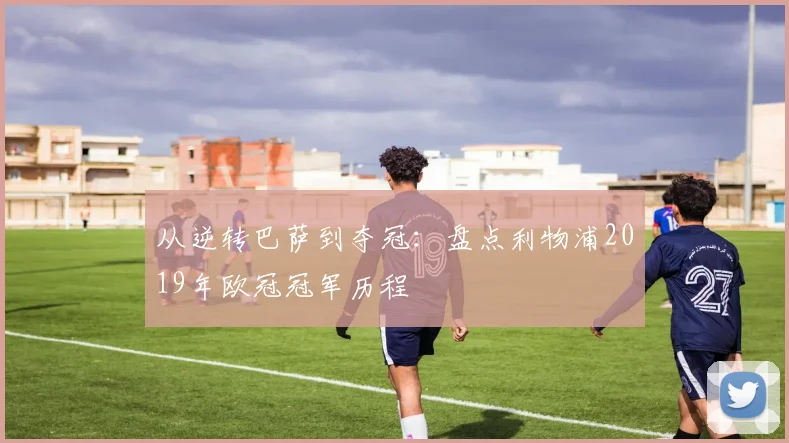 从逆转巴萨到夺冠:盘点利物浦2019年欧冠冠军历程