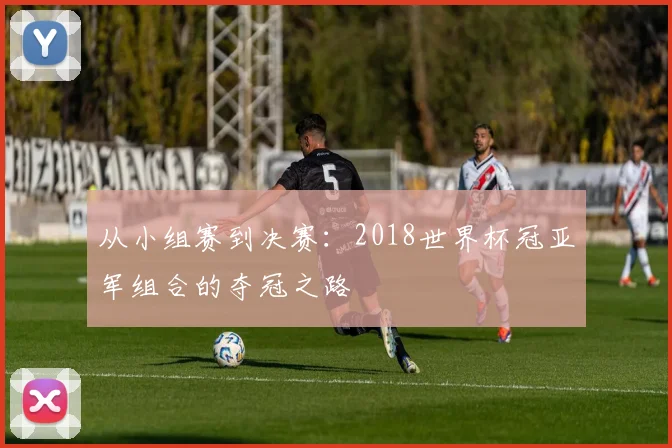 从小组赛到决赛：2018世界杯冠亚军组合的夺冠之路