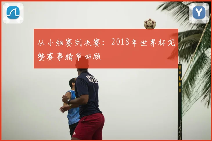 从小组赛到决赛：2018年世界杯完整赛事精华回顾