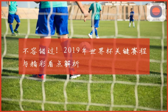 不容错过！2019年世界杯关键赛程与精彩看点解析