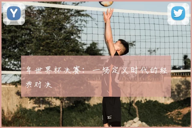 年世界杯决赛：一场定义时代的经典对决
