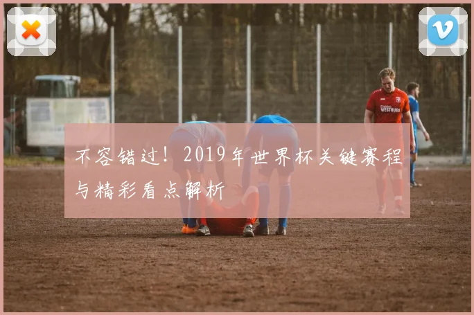 不容错过！2019年世界杯关键赛程与精彩看点解析