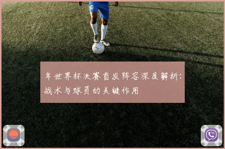 年世界杯决赛首发阵容深度解析：战术与球员的关键作用